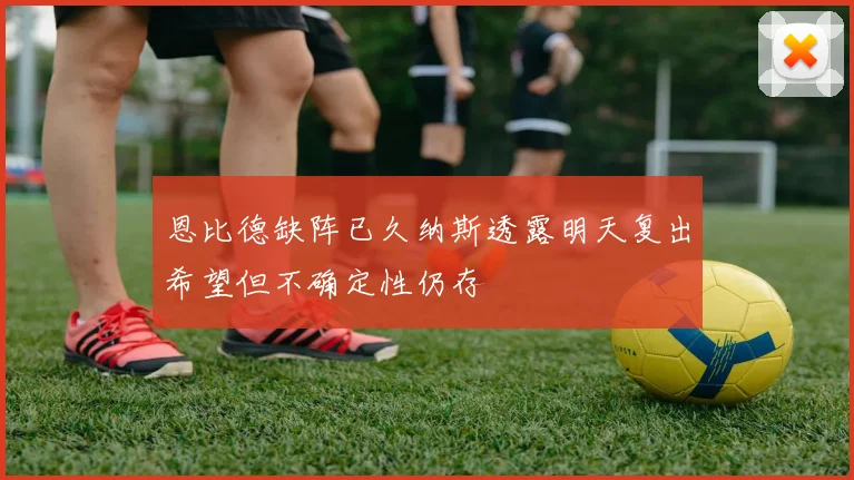 恩比德缺阵已久纳斯透露明天复出希望但不确定性仍存