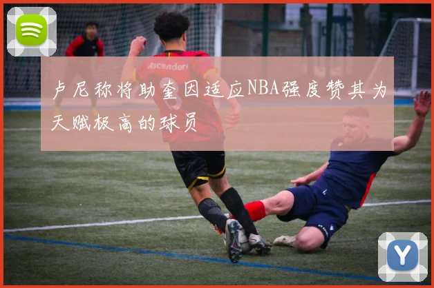 卢尼称将助奎因适应NBA强度赞其为天赋极高的球员