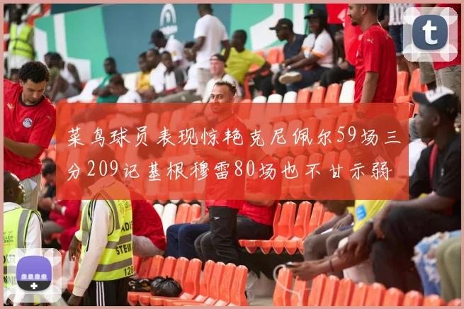 菜鸟球员表现惊艳克尼佩尔59场三分209记基根穆雷80场也不甘示弱