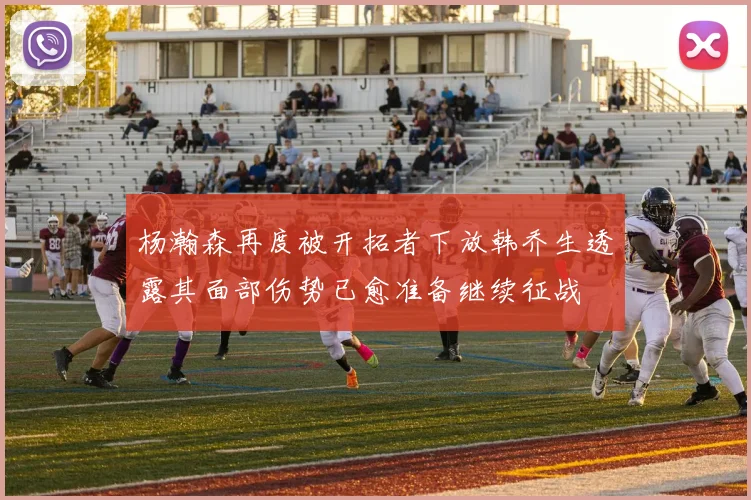 杨瀚森再度被开拓者下放韩乔生透露其面部伤势已愈准备继续征战