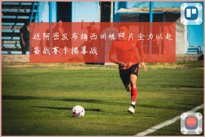 迈阿密发布梅西训练照片全力以赴备战赛季揭幕战