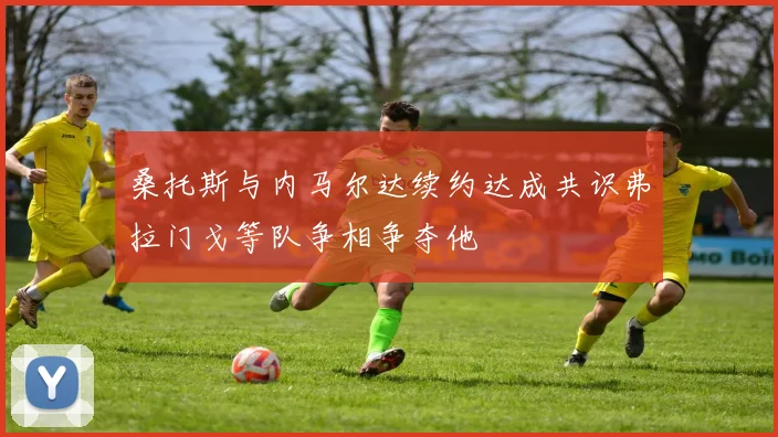 桑托斯与内马尔达续约达成共识弗拉门戈等队争相争夺他