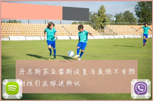 丹尼斯苏亚雷斯谈皇马表现不可预测性引发球迷热议
