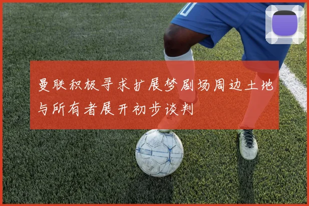 曼联积极寻求扩展梦剧场周边土地与所有者展开初步谈判