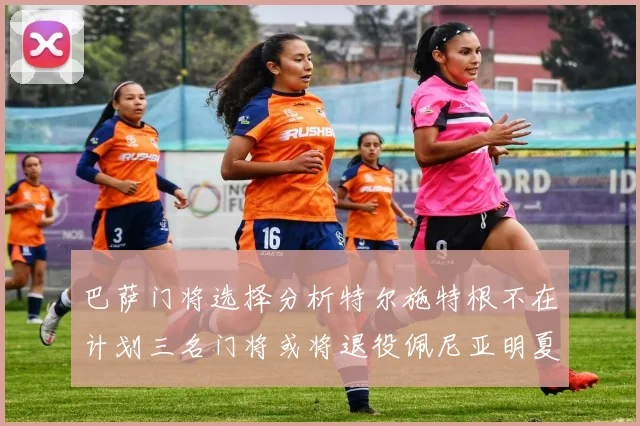 巴萨门将选择分析特尔施特根不在计划三名门将或将退役佩尼亚明夏回归展望